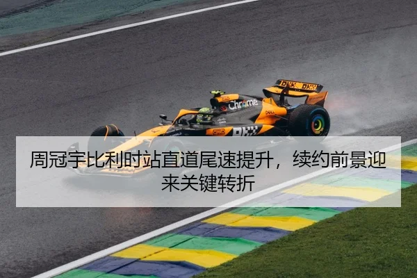 周冠宇比利时站直道尾速提升，续约前景迎来关键转折