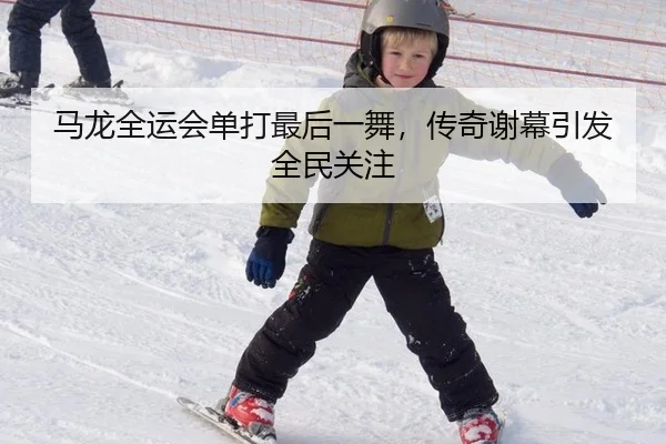 马龙全运会单打最后一舞，传奇谢幕引发全民关注