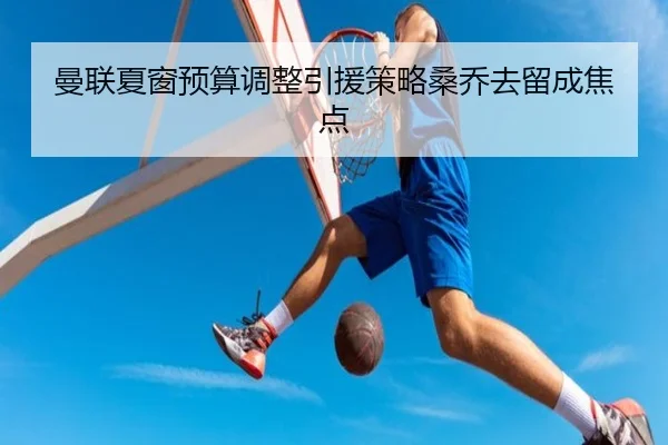 曼联夏窗预算调整引援策略桑乔去留成焦点